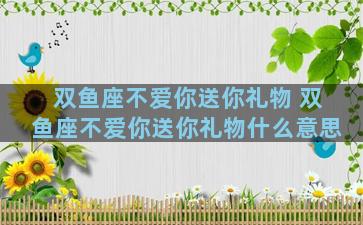 双鱼座不爱你送你礼物 双鱼座不爱你送你礼物什么意思